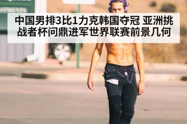 中国男排3比1力克韩国夺冠 亚洲挑战者杯问鼎进军世界联赛前景几何