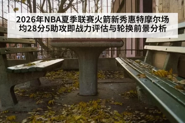 2026年NBA夏季联赛火箭新秀惠特摩尔场均28分5助攻即战力评估与轮换前景分析