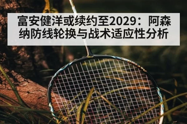 富安健洋或续约至2029：阿森纳防线轮换与战术适应性分析